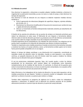 84
6.4. Métodos de control:
Para disminuir la exposición a vibraciones se pueden adoptar medidas tendentes a disminuir la
magnitud de la aceleración transmitida, ya sea a la mano o a todo el cuerpo, o bien disminuir los
tiempos de exposición.
Para disminuir el nivel de vibración de una máquina se deberán implantar medidas técnicas
tendentes a:
 Evitar la generación de vibraciones (desgaste de superficies, holguras, cojinetes dañados,
giro de ejes, etc...);
 Desintonizar las vibraciones (modificando la frecuencia de resonancia por cambio de masa
o rigidez del elemento afectado);
 Atenuar su transmisión al hombre (interponiendo materiales aislantes y/o absorbentes de
las vibraciones).
El diseño de los asientos de vehículos y de sus puntos de anclaje es el elemento prioritario para
reducir las vibraciones en estos casos. El fabricante de una máquina o herramienta debería
informar sobre el nivel de vibración que tienen sus productos con el fin de informar correctamente
a los usuarios sobre los riesgos asociados al uso de la máquina o herramienta.
El diseño ergonómico de las empuñaduras y los métodos de unión de éstas a las máquinas son los
puntos clave a considerar en la reducción de vibraciones que afecten al sistema manobrazo.
También es importante como medida preventiva el manejo correcto de las herramientas manuales
y mantener las manos y el cuerpo calientes y secos. La herramienta se debe sujetar con la menor
fuerza prensil posible compatible con un uso seguro.
Reducir el tiempo de trabajo contribuye a una disminución de la exposición, convirtiendo en
tolerables niveles de vibración antes no tolerables. Cuando se está expuesto a una vibración
continua, un pequeño descanso de unos 10 minutos cada hora ayuda a moderar los efectos
adversos que la vibración tiene para el trabajador.
El uso de protecciones individuales (guantes, fajas, etc.) puede ayudar a evitar los efectos
perjudiciales de las vibraciones, pero siempre deben ser considerados como elementos
complementarios de las medidas de tipo técnico. En particular, la eficacia de los guantes para
evitar la transmisión de vibraciones a la mano no está muy bien comprobada y no se puede confiar
en ellos como elemento primario de prevención de riesgos.
Debe informarse a los trabajadores de los niveles de vibración a los que están expuestos y de las
medidas preventivas de que dispone. También es necesario enseñar al trabajador cómo puede
optimizar su esfuerzo muscular y su postura para realizar su trabajo.
También debe implantarse un programa de vigilancia de la salud a todos los trabajadores
expuestos a vibraciones. El objetivo será la detección de síntomas precoces de las posibles
alteraciones teniendo en cuenta el tipo de vibración y la parte del cuerpo afectada.
 