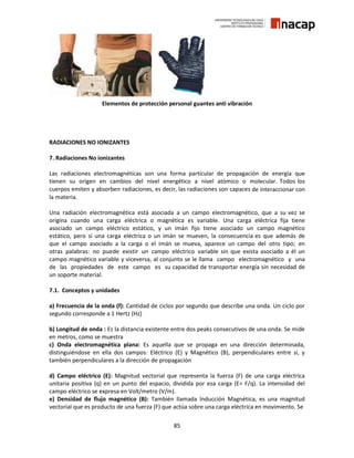 85
Elementos de protección personal guantes anti vibración
RADIACIONES NO IONIZANTES
7. Radiaciones No ionizantes
Las radiaciones electromagnéticas son una forma particular de propagación de energía que
tienen su origen en cambios del nivel energético a nivel atómico o molecular. Todos los
cuerpos emiten y absorben radiaciones, es decir, las radiaciones son capaces de interaccionar con
la materia.
Una radiación electromagnética está asociada a un campo electromagnético, que a su vez se
origina cuando una carga eléctrica o magnética es variable. Una carga eléctrica fija tiene
asociado un campo eléctrico estático, y un imán fijo tiene asociado un campo magnético
estático, pero si una carga eléctrica o un imán se mueven, la consecuencia es que además de
que el campo asociado a la carga o el imán se mueva, aparece un campo del otro tipo; en
otras palabras: no puede existir un campo eléctrico variable sin que exista asociado a él un
campo magnético variable y viceversa, al conjunto se le llama campo electromagnético y una
de las propiedades de este campo es su capacidad de transportar energía sin necesidad de
un soporte material.
7.1. Conceptos y unidades
a) Frecuencia de la onda (f): Cantidad de ciclos por segundo que describe una onda. Un ciclo por
segundo corresponde a 1 Hertz (Hz)
b) Longitud de onda : Es la distancia existente entre dos peaks consecutivos de una onda. Se mide
en metros, como se muestra
c) Onda electromagnética plana: Es aquella que se propaga en una dirección determinada,
distinguiéndose en ella dos campos: Eléctrico (E) y Magnético (B), perpendiculares entre sí, y
también perpendiculares a la dirección de propagación
d) Campo eléctrico (E): Magnitud vectorial que representa la fuerza (F) de una carga eléctrica
unitaria positiva (q) en un punto del espacio, dividida por esa carga (E= F/q). La intensidad del
campo eléctrico se expresa en Volt/metro (V/m).
e) Densidad de flujo magnético (B): También llamada Inducción Magnética, es una magnitud
vectorial que es producto de una fuerza (F) que actúa sobre una carga eléctrica en movimiento. Se
 
