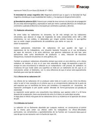 86
expresa en Tesla (T) o en Gauss (G) donde 1T = 104 G.
f) Intensidad de campo magnético (H): Magnitud vectorial que es igual a la Densidad de flujo
magnético dividida por la permeabilidad del medio (_). Se expresa en Ampere/metro (A/m).
g) Densidad de potencia (S)15: Potencia por unidad de área normal a la dirección de propagación
de una onda electromagnética, expresada en watt por metro cuadrado (W/m2) o en miliwatt por
centímetro cuadrado (mW/cm2) o microwatt por centímetro cuadrado (_W/cm2).
7.2. Radiación ultravioleta
De entre todas las radiaciones no ionizantes, las de más energía son las radiaciones
ultravioleta, que abarcan el rango de longitudes de onda comprendido entre 180 y 400
nanómetros, no son visibles, ni detectables por ningún sentido humano, lo que significa
que no existe ningún procedimiento de autodefensa que alerte en caso de
existir la exposición.
Existen aplicaciones industriales de radiaciones UV que pueden dar lugar a
exposiciones de los trabajadores, una situación bastante frecuente es el uso de lámparas
de vapor de mercurio, o de arcos eléctricos, que generan radiaciones de este tipo para
aplicaciones tales como desinfección de productos o salas, inducción de reacciones
fotoquímicas, insolación de planchas en artes gráficas, etc.
También se producen radiaciones ultravioleta siempre que existe un arco eléctrico, así la clásica
soldadura de metales al arco es el caso más extendido de riesgo de exposición a rayos UV,
aunque en esta circunstancia la radiación es un «subproducto » del proceso de soldadura. La
irradiancia UV que incide sobre una superficie se mide con un radiómetro de UV, que es un
instrumento similar al fotómetro, con la única diferencia de que el sensor está especialmente
diseñado para este tipo de radiación.
7.2.1. Efectos de las radiaciones UV
Los efectos de las radiaciones UV se producen sobre todo en la piel y el ojo. Entre los efectos
sobre la piel el más conocido es el eritema que es un enrojecimiento doloroso de la parte de
piel expuesta que se manifiesta de forma casi inmediata a la exposición; en situaciones de
exposición prolongada la piel puede quedar afectada de forma permanente con pérdida de
elasticidad.
La exposición ocular genera una conjuntivitis muy dolorosa, que aparece entre 2 y 24 horas
después de la exposición, tiene una duración de entre 4 y 6 días y no suele dejar secuelas.
A largo plazo el efecto más grave de las radiaciones UV es su incidencia en la aparición de cáncer
de piel.
7.2.2.Métodos de Control
La radiación UV es fácilmente absorbida por cualquier material, en consecuencia el control
de la misma para evitar sus efectos sobre los trabajadores no ofrece dificultades
particulares. Los cerramientos y apantallamientos de las fuentes son la solución típica para el
caso de que no sea necesario «ver» la fuente de rayos UV.
 