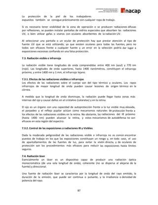 87
La protección de la piel de los trabajadores
expuestos también se consigue prácticamente con cualquier ropa de trabajo.
Si es necesario tener visibilidad de la zona de operación o se producen radiaciones difusas
por reflexiones, se pueden instalar pantallas de vidrios especiales que absorben las radiaciones
UV, o bien utilizar gafas o viseras con oculares absorbentes de la radiación UV.
Al seleccionar una pantalla o un ocular de protección hay que prestar atención al tipo de
fuente UV que se está utilizando, ya que existen oculares para todas las fuentes, pero no
todos son eficaces frente a cualquier fuente y un error en la selección podría dar lugar a
exposiciones excesivas confiando en una falsa protección.
7.3. Radiación visible e infrarroja
La radiación visible tiene longitudes de onda comprendidas entre 400 nm (azul) y 770 nm
(rojo). Las longitudes de onda superiores, hasta 1400 nanómetros, constituyen el infrarrojo
próximo, y entre 1400 nm y 1 mm, el infrarrojo lejano.
7.3.1. Efectos de las radiaciones visibles e infrarrojas
Los efectos de las radiaciones sobre el cuerpo son del tipo térmico y oculares. Los rayos
infrarrojos de mayor longitud de onda pueden causar lesiones de origen térmico en la
córnea.
A medida que la longitud de onda disminuye, la radiación puede llegar hasta zonas más
internas del ojo y causar daños en el cristalino (cataratas) y en la retina.
El ojo es un órgano con una capacidad de autoprotección frente a la luz visible muy elevada,
el parpadeo y el reflejo pupilar actúan como mecanismos naturales de protección frente a
los efectos de las radiaciones visibles en la retina. No obstante, las radiaciones del IR próximo
(hasta 1400 nm) pueden alcanzar la retina, y estos mecanismos de autodefensa no son
eficaces en esta región del espectro.
7.3.2. Control de las exposiciones a radiaciones IR y Visibles
Dada la moderada peligrosidad de las radiaciones visible e infrarroja no es común encontrar
puestos de trabajo en los que las exposiciones constituyan un riesgo y, en todo caso, el uso
de apantallamientos de las fuentes de luz, para evitar la visión directa, y de oculares de
protección son los procedimientos más eficaces para reducir las exposiciones hasta límites
seguros.
7.4. Radiación láser
Esencialmente un láser es un dispositivo capaz de producir una radiación óptica
monocromática (de una sola longitud de onda), coherente (no se dispersa al alejarse de la
fuente) y direccional.
Una fuente de radiación láser se caracteriza por la longitud de onda del rayo emitido, la
duración de la emisión, que puede ser continua o pulsante, y la irradiancia o densidad de
potencia del rayo.
 
