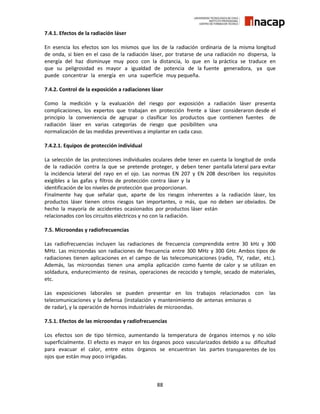 88
7.4.1. Efectos de la radiación láser
En esencia los efectos son los mismos que los de la radiación ordinaria de la misma longitud
de onda, si bien en el caso de la radiación láser, por tratarse de una radiación no dispersa, la
energía del haz disminuye muy poco con la distancia, lo que en la práctica se traduce en
que su peligrosidad es mayor a igualdad de potencia de la fuente generadora, ya que
puede concentrar la energía en una superficie muy pequeña.
7.4.2. Control de la exposición a radiaciones láser
Como la medición y la evaluación del riesgo por exposición a radiación láser presenta
complicaciones, los expertos que trabajan en protección frente a láser consideraron desde el
principio la conveniencia de agrupar o clasificar los productos que contienen fuentes de
radiación láser en varias categorías de riesgo que posibiliten una
normalización de las medidas preventivas a implantar en cada caso.
7.4.2.1. Equipos de protección individual
La selección de las protecciones individuales oculares debe tener en cuenta la longitud de onda
de la radiación contra la que se pretende proteger, y deben tener pantalla lateral para evitar
la incidencia lateral del rayo en el ojo. Las normas EN 207 y EN 208 describen los requisitos
exigibles a las gafas y filtros de protección contra láser y la
identificación de los niveles de protección que proporcionan.
Finalmente hay que señalar que, aparte de los riesgos inherentes a la radiación láser, los
productos láser tienen otros riesgos tan importantes, o más, que no deben ser obviados. De
hecho la mayoría de accidentes ocasionados por productos láser están
relacionados con los circuitos eléctricos y no con la radiación.
7.5. Microondas y radiofrecuencias
Las radiofrecuencias incluyen las radiaciones de frecuencia comprendida entre 30 kHz y 300
MHz. Las microondas son radiaciones de frecuencia entre 300 MHz y 300 GHz. Ambos tipos de
radiaciones tienen aplicaciones en el campo de las telecomunicaciones (radio, TV, radar, etc.).
Además, las microondas tienen una amplia aplicación como fuente de calor y se utilizan en
soldadura, endurecimiento de resinas, operaciones de recocido y temple, secado de materiales,
etc.
Las exposiciones laborales se pueden presentar en los trabajos relacionados con las
telecomunicaciones y la defensa (instalación y mantenimiento de antenas emisoras o
de radar), y la operación de hornos industriales de microondas.
7.5.1. Efectos de las microondas y radiofrecuencias
Los efectos son de tipo térmico, aumentando la temperatura de órganos internos y no sólo
superficialmente. El efecto es mayor en los órganos poco vascularizados debido a su dificultad
para evacuar el calor, entre estos órganos se encuentran las partes transparentes de los
ojos que están muy poco irrigadas.
 