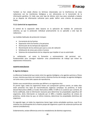 89
También se han citado efectos no térmicos relacionados con la interferencia de estas
radiaciones con las membranas biológicas y con alteraciones en la transmisión de la
información genética. En todo caso este tipo de efectos está muy poco estudiado y todavía
no se dispone de información suficiente para poder definir unos criterios de valoración
fiables.
7.5.2. Control de las exposiciones
El control de la exposición debe basarse en la aplicación de medidas de protección
colectiva, ya que la protección individual prácticamente no es aplicable a este tipo de
radiaciones.
Las medidas habituales de protección incluyen:
 Cerramiento de las fuentes
 Separación entre las fuentes y las personas
 Disminución de los tiempos de exposición
 Reorientación de las antenas para que su zona de radiación
 Señalización de zonas para evitar el acceso
 Sistemas de enclavamiento de las máquinas que impidan el uso no autorizado
La señalización, así como la formación y entrenamiento del personal, son
fundamentales para conseguir implantar unos procedimientos de trabajo que eviten las
exposiciones innecesarias.
AGENTES BIOLÓGICOS
8. Agentes biológicos
La diferencia fundamental que existe entre los agentes biológicos y los agentes químicos y físicos
es que, mientras que éstos son materia inerte o distintas formas de energía, los agentes biológicos
son seres vivos y como tales capaces de reproducirse.
Existen unas características concretas que definen a un organismo vivo:
En primer lugar, todos los organismos tienen una composición química común, en todos ellos
están presentes tres tipos de macromoléculas orgánicas complejas: las proteínas, el ácido
desoxirribonucleico (ADN) y el ácido ribonucleico (ARN). El ADN es la sustancia que contiene, de
forma codificada, toda la información necesaria para determinar las propiedades específicas del
organismo; dicha información es traducida por el ARN a modelos específicos de síntesis de
proteínas, siendo éstas las que, en última instancia, determinan las propiedades distintivas del
organismo.
En segundo lugar, en todos los organismos tienen lugar ciertas actividades químicas, cuyo fin es
sintetizar los constituyentes de la materia propia del organismo a partir de sustancias químicas del
exterior (metabolismo).
Evidentemente, existen diferencias entre los metabolismos de distintos organismos.
 