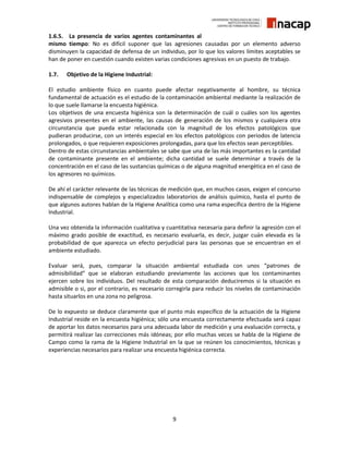 9
1.6.5. La presencia de varios agentes contaminantes al
mismo tiempo: No es difícil suponer que las agresiones causadas por un elemento adverso
disminuyen la capacidad de defensa de un individuo, por lo que los valores límites aceptables se
han de poner en cuestión cuando existen varias condiciones agresivas en un puesto de trabajo.
1.7. Objetivo de la Higiene Industrial:
El estudio ambiente físico en cuanto puede afectar negativamente al hombre, su técnica
fundamental de actuación es el estudio de la contaminación ambiental mediante la realización de
lo que suele llamarse la encuesta higiénica.
Los objetivos de una encuesta higiénica son la determinación de cuál o cuáles son los agentes
agresivos presentes en el ambiente, las causas de generación de los mismos y cualquiera otra
circunstancia que pueda estar relacionada con la magnitud de los efectos patológicos que
pudieran producirse, con un interés especial en los efectos patológicos con periodos de latencia
prolongados, o que requieren exposiciones prolongadas, para que los efectos sean perceptibles.
Dentro de estas circunstancias ambientales se sabe que una de las más importantes es la cantidad
de contaminante presente en el ambiente; dicha cantidad se suele determinar a través de la
concentración en el caso de las sustancias químicas o de alguna magnitud energética en el caso de
los agresores no químicos.
De ahí el carácter relevante de las técnicas de medición que, en muchos casos, exigen el concurso
indispensable de complejos y especializados laboratorios de análisis químico, hasta el punto de
que algunos autores hablan de la Higiene Analítica como una rama específica dentro de la Higiene
Industrial.
Una vez obtenida la información cualitativa y cuantitativa necesaria para definir la agresión con el
máximo grado posible de exactitud, es necesario evaluarla, es decir, juzgar cuán elevada es la
probabilidad de que aparezca un efecto perjudicial para las personas que se encuentran en el
ambiente estudiado.
Evaluar será, pues, comparar la situación ambiental estudiada con unos “patrones de
admisibilidad” que se elaboran estudiando previamente las acciones que los contaminantes
ejercen sobre los individuos. Del resultado de esta comparación deduciremos si la situación es
admisible o si, por el contrario, es necesario corregirla para reducir los niveles de contaminación
hasta situarlos en una zona no peligrosa.
De lo expuesto se deduce claramente que el punto más específico de la actuación de la Higiene
Industrial reside en la encuesta higiénica; sólo una encuesta correctamente efectuada será capaz
de aportar los datos necesarios para una adecuada labor de medición y una evaluación correcta, y
permitirá realizar las correcciones más idóneas; por ello muchas veces se habla de la Higiene de
Campo como la rama de la Higiene Industrial en la que se reúnen los conocimientos, técnicas y
experiencias necesarios para realizar una encuesta higiénica correcta.
 