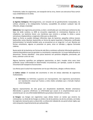 90
Finalmente, todos los organismos, con excepción de los virus, tienen una estructura física común
cuya unidad básica es la célula.
8.1. Conceptos:
a) Agentes biológicos: Microorganismos, con inclusión de los genéticamente manipulados, los
cultivos celulares y los endoparásitos humanos, susceptibles de producir cualquier tipo de
infección, alergia o toxicidad
b)Bacterias: Son organismos procariotas, es decir, constituidos por una célula que contiene los dos
tipos de ácido nucleico; su ADN se encuentra organizado en cromosomas dispersos en el
citoplasma. Las bacterias tienen una membrana que encierra y protege la célula y pocas
estructuras citoplasmáticas u orgánulos útiles para su desarrollo.
Según su forma se pueden distinguir diferentes tipos de bacterias: pequeñas esferas (cocos),
bastoncillos rectos (bacilos), bastoncillos en forma de espiral (espirilos) o filamentos ramificados
(actinomicetos). Su tamaño también varía, se encuentran en un rango de 1 a 5 μm. Muchas son
formas unicelulares, algunas se presentan en pares, otras en tétradas y algunas formando
cadenas.
Buena parte de las bacterias son formas de vida libre y contienen suficiente información genética y
sistemas biosintéticos que les permiten su crecimiento y reproducción. Es lo que habitualmente se
denominan “formas saprofitas”. Unas pocas bacterias son parásitos obligados, precisando, por
tanto, colonizar a otro ser vivo.
Algunas bacterias saprofitas son patógenos oportunistas, es decir, invaden otros seres vivos
pudiendo causar enfermedad en determinadas circunstancias, por ejemplo, cuando el sistema
inmunitario del huésped no funciona bien.
Los efectos para la salud más importantes son los que infecciones, alergias o efectos tóxicos.
c) Cultivo celular: El resultado del crecimiento in vitro de células obtenidas de organismos
multicelulares.
d) Helmintos: Los helmintos o gusanos son macroparásitos. Son organismos pluricelulares
con reproducción sexual por huevos y ciclos vitales complejos que a menudo implican
varios huéspedes.
Algunos representantes de este grupo son Ancylostoma duodenalis, Necator americanus
(Nematodos o gusanos cilíndricos). La enfermedad que causan es la anquilostomiasis que se
caracteriza por ser una enfermedad debilitante que produce desnutrición y anemia.
e) Hongos: Los hongos son organismos cuyas células tienen un núcleo que encierra los
cromosomas. La célula de los hongos es similar a las de las plantas y las de los animales, con todos
los orgánulos necesarios para su desarrollo. La célula está rodeada de una pared celular rígida, que
está compuesta mayoritariamente por polisacáridos.
 