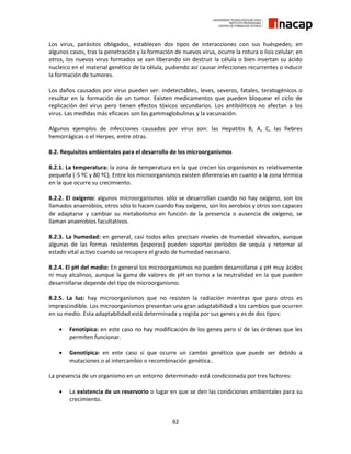 92
Los virus, parásitos obligados, establecen dos tipos de interacciones con sus huéspedes; en
algunos casos, tras la penetración y la formación de nuevos virus, ocurre la rotura o lisis celular; en
otros, los nuevos virus formados se van liberando sin destruir la célula o bien insertan su ácido
nucleico en el material genético de la célula, pudiendo así causar infecciones recurrentes o inducir
la formación de tumores.
Los daños causados por virus pueden ser: indetectables, leves, severos, fatales, teratogénicos o
resultar en la formación de un tumor. Existen medicamentos que pueden bloquear el ciclo de
replicación del virus pero tienen efectos tóxicos secundarios. Los antibióticos no afectan a los
virus. Las medidas más eficaces son las gammaglobulinas y la vacunación.
Algunos ejemplos de infecciones causadas por virus son: las Hepatitis B, A, C, las fiebres
hemorrágicas o el Herpes, entre otras.
8.2. Requisitos ambientales para el desarrollo de los microorganismos
8.2.1. La temperatura: la zona de temperatura en la que crecen los organismos es relativamente
pequeña (-5 ºC y 80 ºC). Entre los microorganismos existen diferencias en cuanto a la zona térmica
en la que ocurre su crecimiento.
8.2.2. El oxígeno: algunos microorganismos sólo se desarrollan cuando no hay oxígeno, son los
llamados anaerobios, otros sólo lo hacen cuando hay oxígeno, son los aerobios y otros son capaces
de adaptarse y cambiar su metabolismo en función de la presencia o ausencia de oxígeno, se
llaman anaerobios facultativos.
8.2.3. La humedad: en general, casi todos ellos precisan niveles de humedad elevados, aunque
algunas de las formas resistentes (esporas) pueden soportar períodos de sequía y retornar al
estado vital activo cuando se recupera el grado de humedad necesario.
8.2.4. El pH del medio: En general los microorganismos no pueden desarrollarse a pH muy ácidos
ni muy alcalinos, aunque la gama de valores de pH en torno a la neutralidad en la que pueden
desarrollarse depende del tipo de microorganismo.
8.2.5. La luz: hay microorganismos que no resisten la radiación mientras que para otros es
imprescindible. Los microorganismos presentan una gran adaptabilidad a los cambios que ocurren
en su medio. Esta adaptabilidad está determinada y regida por sus genes y es de dos tipos:
 Fenotípica: en este caso no hay modificación de los genes pero sí de las órdenes que les
permiten funcionar.
 Genotípica: en este caso sí que ocurre un cambio genético que puede ser debido a
mutaciones o al intercambio o recombinación genética..
La presencia de un organismo en un entorno determinado está condicionada por tres factores:
 La existencia de un reservorio o lugar en que se den las condiciones ambientales para su
crecimiento.
 