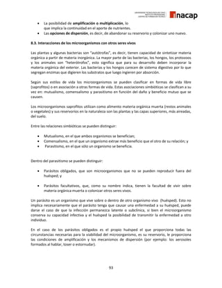 93
 La posibilidad de amplificación o multiplicación, lo
que implica la continuidad en el aporte de nutrientes.
 Las opciones de dispersión, es decir, de abandonar su reservorio y colonizar uno nuevo.
8.3. Interacciones de los microorganismos con otros seres vivos
Las plantas y algunas bacterias son “autótrofas”, es decir, tienen capacidad de sintetizar materia
orgánica a partir de materia inorgánica. La mayor parte de las bacterias, los hongos, los protozoos
y los animales son “heterótrofos”, esto significa que para su desarrollo deben incorporar la
materia orgánica del exterior. Las bacterias y los hongos carecen de sistema digestivo por lo que
segregan enzimas que digieren los substratos que luego ingieren por absorción.
Según sus estilos de vida los microorganismos se pueden clasificar en formas de vida libre
(saprofitos) o en asociación a otras formas de vida. Estas asociaciones simbióticas se clasifican a su
vez en: mutualismo, comensalismo y parasitismo en función del daño y beneficio mutuo que se
causen.
Los microorganismos saprofitos utilizan como alimento materia orgánica muerta (restos animales
o vegetales) y sus reservorios en la naturaleza son las plantas y las capas superiores, más aireadas,
del suelo.
Entre las relaciones simbióticas se pueden distinguir:
 Mutualismo, en el que ambos organismos se benefician;
 Comensalismo, en el que un organismo extrae más beneficio que el otro de su relación; y
 Parasitismo, en el que sólo un organismo se beneficia.
Dentro del parasitismo se pueden distinguir:
 Parásitos obligados, que son microorganismos que no se pueden reproducir fuera del
huésped; y
 Parásitos facultativos, que, como su nombre indica, tienen la facultad de vivir sobre
materia orgánica muerta o colonizar otros seres vivos.
Un parásito es un organismo que vive sobre o dentro de otro organismo vivo (huésped). Esto no
implica necesariamente que el parásito tenga que causar una enfermedad a su huésped, puede
darse el caso de que la infección permanezca latente o subclínica, si bien el microorganismo
conserva su capacidad infectiva y el huésped la posibilidad de transmitir la enfermedad a otro
individuo.
En el caso de los parásitos obligados es el propio huésped el que proporciona todas las
circunstancias necesarias para la viabilidad del microorganismo, es su reservorio, le proporciona
las condiciones de amplificación y los mecanismos de dispersión (por ejemplo: los aerosoles
formados al hablar, toser o estornudar).
 