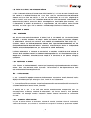 94
8.4. Efectos en la salud y mecanismos de defensa
La relación entre huésped y parásito está determinada tanto por las características de los parásitos
que favorecen su establecimiento y que causan daño como por los mecanismos de defensa del
huésped. Los principales efectos para la salud son las infecciones, las reacciones alérgicas y los
efectos tóxicos. Estos últimos son consecuencia de la acción sobre los tejidos o sus funciones, de
determinadas sustancias producidas por los microorganismos (endotoxinas y micotoxinas). Entre
los mecanismos de defensa se encuentran: la integridad de la piel, las sustancias antimicrobianas
(lisozima), las células fagocitarias, la respuesta inflamatoria y la inmunidad humoral y celular.
8.4.1 Efectos en la salud
8.4.1.1. Infecciones
Los procesos infecciosos consisten en la colonización de un huésped por un microorganismo
patógeno. El término “virulencia” se usa para definir dos aspectos del microorganismo patógeno:
su infectividad o habilidad para colonizar a un huésped y la severidad del daño producido. La
virulencia varía no solo entre especies sino también entre cepas de una misma especie. Los dos
principales factores de la virulencia son la invasividad o capacidad para entrar en los tejidos del
huésped, multiplicarse y diseminarse, y la producción de toxinas (exotoxinas).
Cuando la enfermedad se transmite de los animales al hombre o viceversa recibe el nombre de
zoonosis. Es el hombre o el animal el que en estos casos proporciona las condiciones adecuadas de
temperatura, humedad y alimentación que favorecen el desarrollo de los agentes biológicos
patógenos.
8.4.2. Mecanismos de defensa
El ser humano no está inerme frente a los microorganismos y dispone de mecanismos de defensa
frente a ellos tanto naturales como artificiales. Las características más significativas de estos
mecanismos se describen a continuación.
8.4.2.1. Piel y mucosas:
La piel y las mucosas segregan sustancias antimicrobianas, incluidos los ácidos grasos de cadena
larga y el enzima lisozima que destruye la pared celular de muchas bacterias.
En las vías respiratorias superiores existen otros mecanismos de defensa proporcionados por la
acción barredora de las células ciliadas epiteliales.
El epitelio de la piel, si no está roto, resulta completamente impenetrable para los
microorganismos, quedando limitadas las infecciones a los folículos pilosos y a las glándulas
sudoríparas. Sin embargo, muchos patógenos pueden penetrar fácilmente las membranas
mucosas.
8.4.2.2. Sustancias antimicrobianas:
El suero de varias especies de mamíferos, incluido el hombre, contiene sustancias bactericidas.
Además de la lisozima, que también se encuentra en las lágrimas, la saliva, las secreciones nasales
 