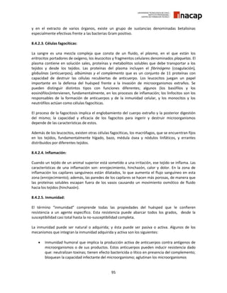 95
y en el extracto de varios órganos, existe un grupo de sustancias denominadas betalisinas
especialmente efectivas frente a las bacterias Gram positivo.
8.4.2.3. Células fagocíticas:
La sangre es una mezcla compleja que consta de un fluido, el plasma, en el que están los
eritrocitos portadores de oxígeno, los leucocitos y fragmentos celulares denominados plaquetas. El
plasma contiene en solución sales, proteínas y metabolitos solubles que debe transportar a los
tejidos y desde los tejidos. Las proteínas del plasma incluyen el fibrinógeno (coagulación),
globulinas (anticuerpos), albúminas y el complemento que es un conjunto de 11 proteínas con
capacidad de destruir las células recubiertas de anticuerpo. Los leucocitos juegan un papel
importante en la defensa del huésped frente a la invasión de microorganismos extraños. Se
pueden distinguir distintos tipos con funciones diferentes; algunos (los basófilos y los
eosinófilos)intervienen, fundamentalmente, en los procesos de inflamación; los linfocitos son los
responsables de la formación de anticuerpos y de la inmunidad celular, y los monocitos y los
neutrófilos actúan como células fagocíticas.
El proceso de la fagocitosis implica el englobamiento del cuerpo extraño y la posterior digestión
del mismo; la capacidad y eficacia de los fagocitos para ingerir y destruir microorganismos
depende de las características de estos.
Además de los leucocitos, existen otras células fagocíticas, los macrófagos, que se encuentran fijos
en los tejidos, fundamentalmente hígado, bazo, médula ósea y nódulos linfáticos, y errantes
distribuidos por diferentes tejidos.
8.4.2.4. Inflamación:
Cuando un tejido de un animal superior está sometido a una irritación, ese tejido se inflama. Las
características de una inflamación son: enrojecimiento, hinchazón, calor y dolor. En la zona de
inflamación los capilares sanguíneos están dilatados, lo que aumenta el flujo sanguíneo en esta
zona (enrojecimiento); además, las paredes de los capilares se hacen más porosas, de manera que
las proteínas solubles escapan fuera de los vasos causando un movimiento osmótico de fluido
hacia los tejidos (hinchazón).
8.4.2.5. Inmunidad:
El término “inmunidad” comprende todas las propiedades del huésped que le confieren
resistencia a un agente específico. Esta resistencia puede abarcar todos los grados, desde la
susceptibilidad casi total hasta la no-susceptibilidad completa.
La inmunidad puede ser natural o adquirida; y ésta puede ser pasiva o activa. Algunos de los
mecanismos que integran la inmunidad adquirida y activa son los siguientes:
 Inmunidad humoral que implica la producción activa de anticuerpos contra antígenos de
microorganismos o de sus productos. Estos anticuerpos pueden inducir resistencia dado
que: neutralizan toxinas; tienen efecto bactericida o lítico en presencia del complemento;
bloquean la capacidad infectante del microorganismo; aglutinan los microorganismos
 