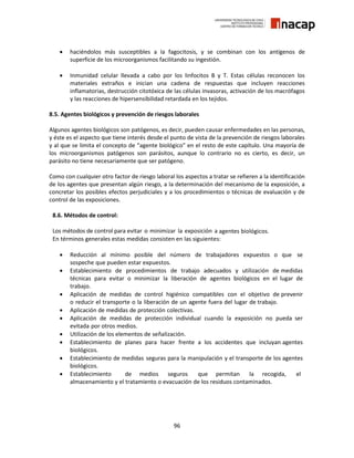 96
 haciéndolos más susceptibles a la fagocitosis, y se combinan con los antígenos de
superficie de los microorganismos facilitando su ingestión.
 Inmunidad celular llevada a cabo por los linfocitos B y T. Estas células reconocen los
materiales extraños e inician una cadena de respuestas que incluyen reacciones
inflamatorias, destrucción citotóxica de las células invasoras, activación de los macrófagos
y las reacciones de hipersensibilidad retardada en los tejidos.
8.5. Agentes biológicos y prevención de riesgos laborales
Algunos agentes biológicos son patógenos, es decir, pueden causar enfermedades en las personas,
y éste es el aspecto que tiene interés desde el punto de vista de la prevención de riesgos laborales
y al que se limita el concepto de “agente biológico” en el resto de este capítulo. Una mayoría de
los microorganismos patógenos son parásitos, aunque lo contrario no es cierto, es decir, un
parásito no tiene necesariamente que ser patógeno.
Como con cualquier otro factor de riesgo laboral los aspectos a tratar se refieren a la identificación
de los agentes que presentan algún riesgo, a la determinación del mecanismo de la exposición, a
concretar los posibles efectos perjudiciales y a los procedimientos o técnicas de evaluación y de
control de las exposiciones.
8.6. Métodos de control:
Los métodos de control para evitar o minimizar la exposición a agentes biológicos.
En términos generales estas medidas consisten en las siguientes:
 Reducción al mínimo posible del número de trabajadores expuestos o que se
sospeche que pueden estar expuestos.
 Establecimiento de procedimientos de trabajo adecuados y utilización de medidas
técnicas para evitar o minimizar la liberación de agentes biológicos en el lugar de
trabajo.
 Aplicación de medidas de control higiénico compatibles con el objetivo de prevenir
o reducir el transporte o la liberación de un agente fuera del lugar de trabajo.
 Aplicación de medidas de protección colectivas.
 Aplicación de medidas de protección individual cuando la exposición no pueda ser
evitada por otros medios.
 Utilización de los elementos de señalización.
 Establecimiento de planes para hacer frente a los accidentes que incluyan agentes
biológicos.
 Establecimiento de medidas seguras para la manipulación y el transporte de los agentes
biológicos.
 Establecimiento de medios seguros que permitan la recogida, el
almacenamiento y el tratamiento o evacuación de los residuos contaminados.
 