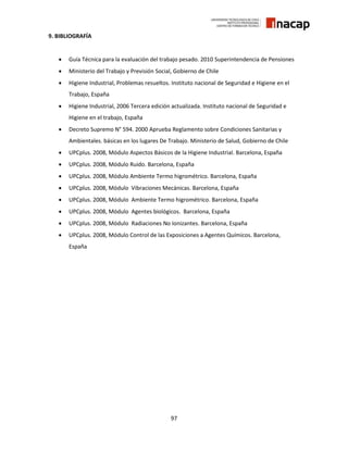 97
9. BIBLIOGRAFÍA
 Guía Técnica para la evaluación del trabajo pesado. 2010 Superintendencia de Pensiones
 Ministerio del Trabajo y Previsión Social, Gobierno de Chile
 Higiene Industrial, Problemas resueltos. Instituto nacional de Seguridad e Higiene en el
Trabajo, España
 Higiene Industrial, 2006 Tercera edición actualizada. Instituto nacional de Seguridad e
Higiene en el trabajo, España
 Decreto Supremo N° 594. 2000 Aprueba Reglamento sobre Condiciones Sanitarias y
Ambientales. básicas en los lugares De Trabajo. Ministerio de Salud, Gobierno de Chile
 UPCplus. 2008, Módulo Aspectos Básicos de la Higiene Industrial. Barcelona, España
 UPCplus. 2008, Módulo Ruido. Barcelona, España
 UPCplus. 2008, Módulo Ambiente Termo higrométrico. Barcelona, España
 UPCplus. 2008, Módulo Vibraciones Mecánicas. Barcelona, España
 UPCplus. 2008, Módulo Ambiente Termo higrométrico. Barcelona, España
 UPCplus. 2008, Módulo Agentes biológicos. Barcelona, España
 UPCplus. 2008, Módulo Radiaciones No Ionizantes. Barcelona, España
 UPCplus. 2008, Módulo Control de las Exposiciones a Agentes Químicos. Barcelona,
España
 