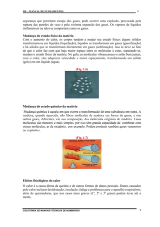 4

MF – MANUAL DE FUNDAMENTOS

segurança que permitam escape dos gases, pode ocorrer uma explosão, provocada pela
ruptura das paredes do vaso e pela violenta expansão dos gases. Os vapores de líquidos
(inflamáveis ou não) se comportam como os gases.
Mudança do estado físico da matéria
Com o aumento do calor, os corpos tendem a mudar seu estado físico: alguns sólidos
transformam-se em líquidos (liquefação), líquidos se transformam em gases (gaseificação)
e há sólidos que se transformam diretamente em gases (sublimação). Isso se deve ao fato
de que o calor faz com que haja maior espaço entre as moléculas e estas, separando-se,
mudam o estado físico da matéria. No gelo, as moléculas vibram pouco e estão bem juntas;
com o calor, elas adquirem velocidade e maior espaçamento, transformando um sólido
(gelo) em um líquido (água).
(Fig. 1.6)

Mudança do estado químico da matéria
Mudança química é aquela em que ocorre a transformação de uma substância em outra. A
madeira, quando aquecida, não libera moléculas de madeira em forma de gases, e sim
outros gases, diferentes, em sua composição, das moléculas originais de madeira. Essas
moléculas são menores e mais simples, por isso têm grande capacidade de combinar com
outras moléculas, as de oxigênio, por exemplo. Podem produzir também gases venenosos
ou explosões.
(Fig. 1.7)

Efeitos fisiológicos do calor
O calor é a causa direta da queima e de outras formas de danos pessoais. Danos causados
pelo calor incluem desidratação, insolação, fadiga e problemas para o aparelho respiratório,
além de queimaduras, que nos casos mais graves (1º, 2º e 3º graus) podem levar até a
morte.

COLETÂNEA DE MANUAIS TÉCNICOS DE BOMBEIROS

4

 
