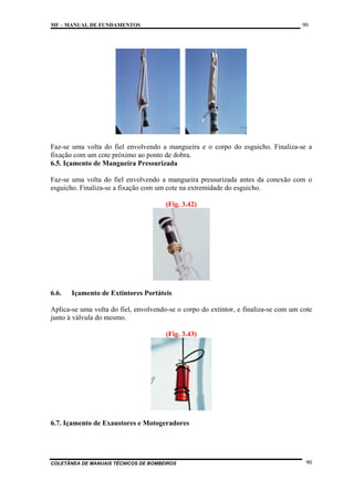 90

MF – MANUAL DE FUNDAMENTOS

Faz-se uma volta do fiel envolvendo a mangueira e o corpo do esguicho. Finaliza-se a
fixação com um cote próximo ao ponto de dobra.
6.5. Içamento de Mangueira Pressurizada
Faz-se uma volta do fiel envolvendo a mangueira pressurizada antes da conexão com o
esguicho. Finaliza-se a fixação com um cote na extremidade do esguicho.
(Fig. 3.42)

6.6.

Içamento de Extintores Portáteis

Aplica-se uma volta do fiel, envolvendo-se o corpo do extintor, e finaliza-se com um cote
junto à válvula do mesmo.
(Fig. 3.43)

6.7. Içamento de Exaustores e Motogeradores

COLETÂNEA DE MANUAIS TÉCNICOS DE BOMBEIROS

90

 