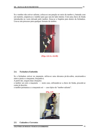 98

MF – MANUAL DE FUNDAMENTOS

Se o tambor não estiver saliente, coloca-se um punção no meio do tambor e, batendo com
um martelo, empurra-se o tambor para que saia do lado interno. Com uma chave de fenda
introduzida no vazio deixado pelo tambor, força-se a lingüeta para dentro da fechadura.
Usa-se este processo para qualquer formato de tambor.

(Figs. 4.4-A e 4.4-B)

2.4.

Fechadura Embutida

Se a fechadura estiver na maçaneta, utiliza-se uma alavanca pé-de-cabra, encaixando-a
entre a porta e a maçaneta, forçando-a.
A partir daí, surgem duas situações:
o tambor sai com a maçaneta — neste caso, utilizando-se a chave de fenda, procede-se
como já descrito;
o tambor permanece e a maçaneta sai — caso típico de “tambor saliente”.
(Fig. 4.5)

2.5.

Cadeados e Correntes

COLETÂNEA DE MANUAIS TÉCNICOS DE BOMBEIROS

98

 