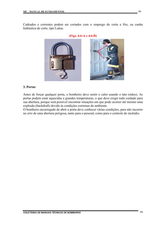 99

MF – MANUAL DE FUNDAMENTOS

Cadeados e correntes podem ser cortados com o emprego do corta a frio, ou cunha
hidráulica de corte, tipo Lukas.
(Figs. 4.6-A e 4.6-B)

3. Portas
Antes de forçar qualquer porta, o bombeiro deve sentir o calor usando o tato (mãos). As
portas podem estar aquecidas a grandes temperaturas, o que deve exigir todo cuidado para
sua abertura, porque será possível encontrar situações em que pode ocorrer até mesmo uma
explosão (backdraft) devido às condições extremas do ambiente.
O bombeiro encarregado de abrir a porta deve conhecer várias condições, para não incorrer
no erro de uma abertura perigosa, tanto para o pessoal, como para o controle do incêndio.

COLETÂNEA DE MANUAIS TÉCNICOS DE BOMBEIROS

99

 