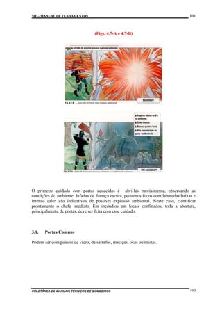 100

MF – MANUAL DE FUNDAMENTOS

(Figs. 4.7-A e 4.7-B)

O primeiro cuidado com portas aquecidas é abri-las parcialmente, observando as
condições do ambiente: lufadas de fumaça escura, pequenos focos com labaredas baixas e
intenso calor são indicativos de possível explosão ambiental. Neste caso, cientificar
prontamente o chefe imediato. Em incêndios em locais confinados, toda a abertura,
principalmente de portas, deve ser feita com esse cuidado.

3.1.

Portas Comuns

Podem ser com painéis de vidro, de sarrafos, maciças, ocas ou mistas.

COLETÂNEA DE MANUAIS TÉCNICOS DE BOMBEIROS

100

 