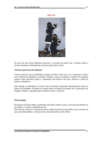 102

MF – MANUAL DE FUNDAMENTOS

(Fig. 4.9)

No caso de não existir batedeira (encosto), o encontro da porta com o batente estará à
mostra, bastando a utilização das alavancas para abrir a porta.
Abertura para fora do ambiente
O mais comum é que as dobradiças estejam à mostra. Neste caso, ao se retirarem os pinos
com a lâmina do machado ou martelo e formão, a porta, ou janela, se soltará. Em seguida,
usam-se duas alavancas juntas e, alternando movimentos com elas, afasta-se a porta do
batente, retirando-a.
Não estando as dobradiças à mostra, usa-se alavanca encaixada imediatamente acima ou
abaixo da fechadura, forçando-se a ponta desta na direção da parede, até o desencaixe da
lingüeta. Repetir a operação para os demais trincos, se houver.

Portas duplas
São portas com duas folhas, geralmente uma delas fixada ao piso, na travessa do batente ou
em ambos, e a outra é amparada por ela.
Para abri-las, utiliza-se o mesmo processo usado em porta de uma folha, com a ressalva de
que, nas portas duplas, a alavanca será encaixada entre as duas folhas.

COLETÂNEA DE MANUAIS TÉCNICOS DE BOMBEIROS

102

 