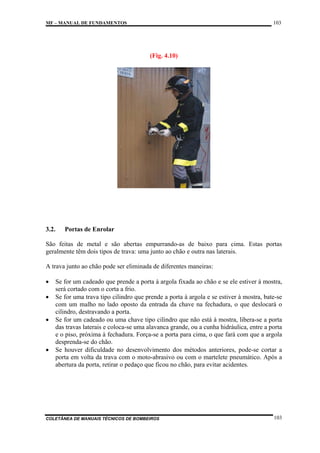 103

MF – MANUAL DE FUNDAMENTOS

(Fig. 4.10)

3.2.

Portas de Enrolar

São feitas de metal e são abertas empurrando-as de baixo para cima. Estas portas
geralmente têm dois tipos de trava: uma junto ao chão e outra nas laterais.
A trava junto ao chão pode ser eliminada de diferentes maneiras:
•
•
•

•

Se for um cadeado que prende a porta à argola fixada ao chão e se ele estiver à mostra,
será cortado com o corta a frio.
Se for uma trava tipo cilindro que prende a porta à argola e se estiver à mostra, bate-se
com um malho no lado oposto da entrada da chave na fechadura, o que deslocará o
cilindro, destravando a porta.
Se for um cadeado ou uma chave tipo cilindro que não está à mostra, libera-se a porta
das travas laterais e coloca-se uma alavanca grande, ou a cunha hidráulica, entre a porta
e o piso, próxima à fechadura. Força-se a porta para cima, o que fará com que a argola
desprenda-se do chão.
Se houver dificuldade no desenvolvimento dos métodos anteriores, pode-se cortar a
porta em volta da trava com o moto-abrasivo ou com o martelete pneumático. Após a
abertura da porta, retirar o pedaço que ficou no chão, para evitar acidentes.

COLETÂNEA DE MANUAIS TÉCNICOS DE BOMBEIROS

103

 