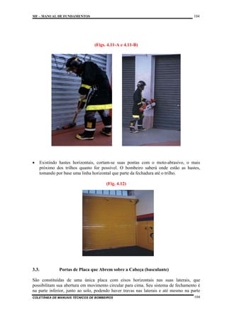 104

MF – MANUAL DE FUNDAMENTOS

(Figs. 4.11-A e 4.11-B)

•

Existindo hastes horizontais, cortam-se suas pontas com o moto-abrasivo, o mais
próximo dos trilhos quanto for possível. O bombeiro saberá onde estão as hastes,
tomando por base uma linha horizontal que parte da fechadura até o trilho.
(Fig. 4.12)

3.3.

Portas de Placa que Abrem sobre a Cabeça (basculante)

São constituídas de uma única placa com eixos horizontais nas suas laterais, que
possibilitam sua abertura em movimento circular para cima. Seu sistema de fechamento é
na parte inferior, junto ao solo, podendo haver travas nas laterais e até mesmo na parte
COLETÂNEA DE MANUAIS TÉCNICOS DE BOMBEIROS

104

 