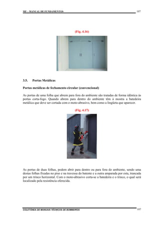107

MF – MANUAL DE FUNDAMENTOS

(Fig. 4.16)

3.5.

Portas Metálicas

Portas metálicas de fechamento circular (convencional)
As portas de uma folha que abrem para fora do ambiente são tratadas de forma idêntica às
portas corta-fogo. Quando abrem para dentro do ambiente têm à mostra a batedeira
metálica que deve ser cortada com o moto-abrasivo, bem como a lingüeta que aparecer.
(Fig. 4.17)

As portas de duas folhas, podem abrir para dentro ou para fora do ambiente, sendo uma
destas folhas fixadas no piso e na travessa do batente e a outra amparada por esta, trancada
por um trinco horizontal. Com o moto-abrasivo corta-se a batedeira e o trinco, o qual será
localizado pela resistência oferecida.

COLETÂNEA DE MANUAIS TÉCNICOS DE BOMBEIROS

107

 