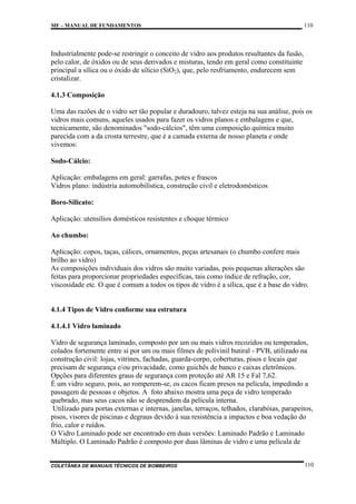 MF – MANUAL DE FUNDAMENTOS

110

Industrialmente pode-se restringir o conceito de vidro aos produtos resultantes da fusão,
pelo calor, de óxidos ou de seus derivados e misturas, tendo em geral como constituinte
principal a sílica ou o óxido de silício (SiO2), que, pelo resfriamento, endurecem sem
cristalizar.
4.1.3 Composição
Uma das razões de o vidro ser tão popular e duradouro, talvez esteja na sua análise, pois os
vidros mais comuns, aqueles usados para fazer os vidros planos e embalagens e que,
tecnicamente, são denominados "sodo-cálcios", têm uma composição química muito
parecida com a da crosta terrestre, que é a camada externa de nosso planeta e onde
vivemos:
Sodo-Cálcio:
Aplicação: embalagens em geral: garrafas, potes e frascos
Vidros plano: indústria automobilística, construção civil e eletrodomésticos
Boro-Silicato:
Aplicação: utensílios domésticos resistentes e choque térmico
Ao chumbo:
Aplicação: copos, taças, cálices, ornamentos, peças artesanais (o chumbo confere mais
brilho ao vidro)
As composições individuais dos vidros são muito variadas, pois pequenas alterações são
feitas para proporcionar propriedades específicas, tais como índice de refração, cor,
viscosidade etc. O que é comum a todos os tipos de vidro é a sílica, que é a base do vidro.

4.1.4 Tipos de Vidro conforme sua estrutura
4.1.4.1 Vidro laminado
Vidro de segurança laminado, composto por um ou mais vidros recozidos ou temperados,
colados fortemente entre si por um ou mais filmes de polivinil butiral - PVB, utilizado na
construção civil: lojas, vitrines, fachadas, guarda-corpo, coberturas, pisos e locais que
precisam de segurança e/ou privacidade, como guichês de banco e caixas eletrônicos.
Opções para diferentes graus de segurança com proteção até AR 15 e Fal 7,62.
É um vidro seguro, pois, ao romperem-se, os cacos ficam presos na película, impedindo a
passagem de pessoas e objetos. A foto abaixo mostra uma peça de vidro temperado
quebrado, mas seus cacos não se desprendem da película interna.
Utilizado para portas externas e internas, janelas, terraços, telhados, clarabóias, parapeitos,
pisos, visores de piscinas e degraus devido à sua resistência a impactos e boa vedação do
frio, calor e ruídos.
O Vidro Laminado pode ser encontrado em duas versões: Laminado Padrão e Laminado
Múltiplo. O Laminado Padrão é composto por duas lâminas de vidro e uma película de

COLETÂNEA DE MANUAIS TÉCNICOS DE BOMBEIROS

110

 