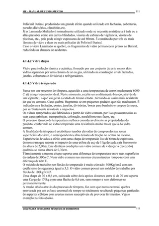 MF – MANUAL DE FUNDAMENTOS

111

Polivinil Butiral, produzindo um grande efeito quando utilizado em fachadas, coberturas,
paredes divisórias, clarabóias,etc.
Já o Laminado Múltiplo é normalmente utilizado onde se necessita resistência à bala ou a
altas pressões como em carros blindados, visores de cabines de vigilância, visores de
piscinas, etc., pois pode atingir espessuras de até 60mm. É constituído por três ou mais
lâminas de vidro e duas ou mais películas de Polivinil Buriral.
Caso o vidro Laminado se quebre, os fragmentos de vidro permanecem presos ao Butiral,
reduzindo as chances de acidentes.

4.1.4.2 Vidro duplo
Vidro para isolação térmica e acústica, formado por um conjunto de pelo menos dois
vidros separados por uma câmara de ar ou gás, utilizado na construção civil (fachadas,
janelas, coberturas e divisória) e refrigeradores.
4.1.4.3 Vidro temperado
Passa por um processo de têmpera, aquecido a uma temperatura de aproximadamente 6000
C até atingir seu ponto ideal. Neste momento, recebe um resfriamento brusco, através de
um soprante , o que vai gerar o estado de tensão citado., tornando-se assim mais resistente
do que os comuns. Caso quebre, fragmenta-se em pequenos pedaços que não machucam. É
indicado para fachadas, portas, janelas, divisórias, boxes para banheiro e tampos de mesa,
por ser fortemente resistente a impactos.
Os vidros temperados são fabricados a partir do vidro comum, por isso possuem todas as
suas características: transparência, coloração, paralelismo nas faces, etc.
O processo térmico de temperatura melhora consideravelmente as propriedades do
produto, conferindo ao vidro temperado uma resistência muito maior que a do vidro
comum.
A finalidade da têmpera é estabelecer tensões elevadas de compressão nas zonas
superficiais do vidro, e correspondentes altas tensões de tração no centro do mesmo.
Experiências levadas a efeito com uma chapa de temperado liso de 6mm de espessura,
demonstram que suporta o impacto de uma esfera de aço de 1 kg deixada cair livremente
da altura de 2,00m; Em idênticas condições um vidro comum de vidraçaria (recozido)
quebrou-se numa altura de 0,30cm.
Térmicamente a mesma chapa suporta uma diferença de temperatura entre suas superfícies
da ordem de 300o C. Num vidro comum nas mesmas circunstancias rompe-se com uma
diferença de 60o C.
O módulo de trabalho por flexão do temperado é muito elevado: 500Kg/cm2 com um
coeficiente de segurança igual a 3,5. O vidro comum possui um módulo de trabalho por
flexão de 100kgf/cm2.
Uma chapa de 30 x 0,6 cm, colocada sobre dois apoios distantes entre si de 70 cm suporta
uma Carga de 170kg com uma flecha de 0,6 cm, sem romper e nem deformar-se
permanentemente.
A tensão criada através do processo de têmpera, faz com que numa eventual quebra
provocada por um esforço anormal ele rompe-se totalmente resultando pequenas partículas
de aspectos cúbicos com arestas menos susceptíveis de provocar ferimentos. Veja o
exemplo na foto abaixo.

COLETÂNEA DE MANUAIS TÉCNICOS DE BOMBEIROS

111

 
