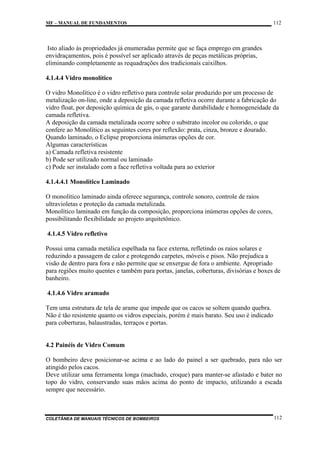 MF – MANUAL DE FUNDAMENTOS

112

Isto aliado às propriedades já enumeradas permite que se faça emprego em grandes
envidraçamentos, pois é possível ser aplicado através de peças metálicas próprias,
eliminando completamente as requadrações dos tradicionais caixilhos.
4.1.4.4 Vidro monolítico
O vidro Monolítico é o vidro refletivo para controle solar produzido por um processo de
metalização on-line, onde a deposição da camada refletiva ocorre durante a fabricação do
vidro float, por deposição química de gás, o que garante durabilidade e homogeneidade da
camada refletiva.
A deposição da camada metalizada ocorre sobre o substrato incolor ou colorido, o que
confere ao Monolítico as seguintes cores por reflexão: prata, cinza, bronze e dourado.
Quando laminado, o Eclipse proporciona inúmeras opções de cor.
Algumas características
a) Camada refletiva resistente
b) Pode ser utilizado normal ou laminado
c) Pode ser instalado com a face refletiva voltada para ao exterior
4.1.4.4.1 Monolítico Laminado
O monolítico laminado ainda oferece segurança, controle sonoro, controle de raios
ultravioletas e proteção da camada metalizada.
Monolítico laminado em função da composição, proporciona inúmeras opções de cores,
possibilitando flexibilidade ao projeto arquitetônico.
4.1.4.5 Vidro refletivo
Possui uma camada metálica espelhada na face externa, refletindo os raios solares e
reduzindo a passagem de calor e protegendo carpetes, móveis e pisos. Não prejudica a
visão de dentro para fora e não permite que se enxergue de fora o ambiente. Apropriado
para regiões muito quentes e também para portas, janelas, coberturas, divisórias e boxes de
banheiro.
4.1.4.6 Vidro aramado
Tem uma estrutura de tela de arame que impede que os cacos se soltem quando quebra.
Não é tão resistente quanto os vidros especiais, porém é mais barato. Seu uso é indicado
para coberturas, balaustradas, terraços e portas.

4.2 Painéis de Vidro Comum
O bombeiro deve posicionar-se acima e ao lado do painel a ser quebrado, para não ser
atingido pelos cacos.
Deve utilizar uma ferramenta longa (machado, croque) para manter-se afastado e bater no
topo do vidro, conservando suas mãos acima do ponto de impacto, utilizando a escada
sempre que necessário.

COLETÂNEA DE MANUAIS TÉCNICOS DE BOMBEIROS

112

 