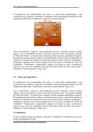 MF – MANUAL DE FUNDAMENTOS

7

Os combustíveis são transformados pelo calor, e a partir desta transformação, é que
combinam com o oxigênio, resultando a combustão. Essa transformação desenvolve-se em
temperaturas diferentes, à medida que o material vai sendo aquecido.
(Fig. 1.11)

Com o aquecimento, chega-se a uma temperatura em que o material começa a liberar
vapores, que se incendeiam se houver uma fonte externa de calor. Neste ponto, chamado
de "Ponto de Fulgor", as chamas não se mantêm, devido à pequena quantidade de vapores.
Prosseguindo no aquecimento, atinge-se uma temperatura em que os gases desprendidos do
material, ao entrarem em contato com uma fonte externa de calor, iniciam a combustão, e
continuam a queimar sem o auxílio daquela fonte. Esse ponto é chamado de “Ponto de
Combustão”. Continuando o aquecimento, atinge-se um ponto no qual o combustível,
exposto ao ar, entra em combustão sem que haja fonte externa de calor. Esse ponto é
chamado de “Ponto de Ignição”. (Fig. 1.11)

2.3. Pontos de Temperatura
Os combustíveis são transformados pelo calor, e a partir desta transformação, é que
combinam com o oxigênio, resultando a combustão. Essa transformação desenvolve-se em
temperaturas diferentes, à medida que o material vai sendo aquecido. (Fig. 1.11)
Com o aquecimento, chega-se a uma temperatura em que o material começa a liberar
vapores, que se incendeiam se houver uma fonte externa de calor. Neste ponto, chamado
de "Ponto de Fulgor", as chamas não se mantêm, devido à pequena quantidade de vapores.
Prosseguindo no aquecimento, atinge-se uma temperatura em que os gases desprendidos do
material, ao entrarem em contato com uma fonte externa de calor, iniciam a combustão, e
continuam a queimar sem o auxílio daquela fonte. Esse ponto é chamado de “Ponto de
Combustão”. Continuando o aquecimento, atinge-se um ponto no qual o combustível,
exposto ao ar, entra em combustão sem que haja fonte externa de calor. Esse ponto é
chamado de “Ponto de Ignição”. (Fig. 1.11)
3. Combustível
É toda a substância capaz de queimar e alimentar a combustão. É o elemento que serve de
campo de propagação ao fogo.
COLETÂNEA DE MANUAIS TÉCNICOS DE BOMBEIROS

7

 
