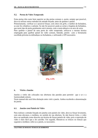 116

MF – MANUAL DE FUNDAMENTOS

5.2.

Portas de Vidro Temperado

Estas portas têm custo bem superior ao das portas comuns e, assim, sempre que possível,
deve-se utilizar outros métodos de entrada forçada, antes de quebrar o painel.
Primeiramente, verificar se é possível forçar, com chave de grifo, o tambor da fechadura,
se este for cilíndrico e saliente. Se não for possível, pode-se cortar a lingüeta da fechadura,
que neste tipo de porta geralmente está à mostra, com o moto-abrasivo ou arco de serra.
Para quebrar o painel de uma porta de vidro temperado, utiliza-se a mesma técnica
empregada para quebrar painel de vidro comum, batendo, porém com a ferramenta
escolhida próximo às dobradiças ou fechaduras, e utilizando o EPI necessário.

(Fig. 4.25)

6.

Vitrôs e Janelas

Janelas e vitrôs são colocados nas aberturas das paredes para permitir que o ar e a
luminosidade entrem.
Neste manual não será feita distinção entre vitrô e janela. Ambos receberão a denominação
de janela.

6.1.

Janelas com Painéis de Vidro

Para realizar a entrada forçada em janelas com painéis de vidro, deve-se forçar levemente,
com uma alavanca, a moldura, no sentido de sua abertura. Se não houver êxito, o vidro
deve ser quebrado como descrito em técnica de forçar painéis de vidro, pois a reposição do
vidro é mais fácil que a do caixilho. Em seguida, liberam-se os trincos ou trancas que
seguram a moldura e abre-se a janela, se necessário.
COLETÂNEA DE MANUAIS TÉCNICOS DE BOMBEIROS

116

 