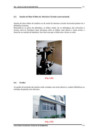 118

MF – MANUAL DE FUNDAMENTOS

6.3.

Janelas de Duas Folhas de Abertura Circular (convencional)

Janelas de duas folhas de madeira ou de metal de abertura circular horizontal podem ter a
dobradiça à mostra.
Retirando-se os pinos da dobradiça, as folhas sairão. Se as dobradiças não estiverem à
mostra, deve-se introduzir duas alavancas entre as folhas, uma abaixo e outra acima, e
forçá-las no sentido da batedeira. Isso fará com que a folha sem o trinco se solte.

(Fig. 4.28)
6.4.

Grades

As grades de proteção das janelas serão cortadas com moto-abrasivo, cunhas hidráulicas ou
retiradas da parede com alavanca.

(Fig. 4.29)
COLETÂNEA DE MANUAIS TÉCNICOS DE BOMBEIROS

118

 
