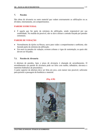 119

MF – MANUAL DE FUNDAMENTOS

7.

Paredes

São obras de alvenaria ou outro material que vedam externamente as edificações ou as
dividem, internamente, em compartimentos.
PAREDE ESTRUTURAL
•

É aquela que faz parte da estrutura da edificação, sendo responsável por sua
estabilidade. Na medida do possível, não se deve efetuar a entrada forçada por paredes
estruturais.

PAREDE DE VEDAÇÃO
•
•

Normalmente de tijolos ou blocos, serve para vedar e compartimentar o ambiente, não
fazendo parte da estrutura da edificação.
Em meio às paredes de vedação, existem colunas e vigas de sustentação, as quais não
devem ser forçadas.

7.1.

Paredes de Alvenaria

A abertura de paredes, lajes e pisos de alvenaria é chamada de arrombamento. O
arrombamento em parede de alvenaria pode ser feito com malho, talhadeira, alavanca e
martelete hidráulico de pneumático.
A parte superior da abertura deve ser feita em arco, com menor raio possível, suficiente
para permitir a passagem do bombeiro e material.

(Fig. 4.30)

COLETÂNEA DE MANUAIS TÉCNICOS DE BOMBEIROS

119

 