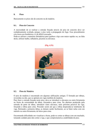 120

MF – MANUAL DE FUNDAMENTOS

8.

Pisos

Basicamente os pisos são de concreto ou de madeira.

8.1.

Pisos de Concreto

A necessidade de se realizar a entrada forçada através do piso de concreto deve ser
cuidadosamente avaliada, porque o piso isola a propagação do fogo. Esse procedimento
cria riscos aos bombeiros e é de difícil execução.
Pode-se utilizar o martelete (britadeira) para quebrar a laje com maior rapidez ou, na falta
deste, utilizar malho, talhadeira, picareta ou alavanca.

(Fig. 4.31)

8.2.

Pisos de Madeira

O piso de madeira é encontrado em algumas edificações antigas. É formado por tábuas,
revestidas ou não, que se apóiam em vigas também de madeira.
Para fazer a entrada forçada neste piso, deve-se introduzir a alavanca ou outra ferramenta
na fresta da extremidade da tábua, forçando-a para cima. Na abertura produzida pela
retirada da parte da tábua, introduzir outra alavanca, mais próxima possível da viga,
forçando a tábua para cima. Proceder assim até que a tábua desprenda-se totalmente da
viga. Retirando a primeira tábua, as demais sairão facilmente, ao se bater nelas com um
martelo ou outra ferramenta, de baixo para cima.
Encontrando dificuldade em visualizar a fresta, pode-se cortar as tábuas com um machado,
tomando cuidado para não cortar a viga, o que comprometeria a estabilidade do piso.

COLETÂNEA DE MANUAIS TÉCNICOS DE BOMBEIROS

120

 