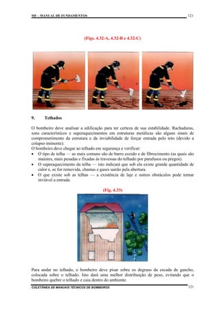 121

MF – MANUAL DE FUNDAMENTOS

(Figs. 4.32-A, 4.32-B e 4.32-C)

9.

Telhados

O bombeiro deve analisar a edificação para ter certeza de sua estabilidade. Rachaduras,
sons característicos e superaquecimentos em estruturas metálicas são alguns sinais de
comprometimento da estrutura e da inviabilidade de forçar entrada pelo teto (devido a
colapso iminente).
O bombeiro deve chegar ao telhado em segurança e verificar:
• O tipo de telha — as mais comuns são de barro cozido e de fibrocimento (as quais são
maiores, mais pesadas e fixadas às travessas do telhado por parafusos ou pregos).
• O superaquecimento da telha — isto indicará que sob ela existe grande quantidade de
calor e, se for removida, chamas e gases sairão pela abertura.
• O que existe sob as telhas — a existência de laje e outros obstáculos pode tornar
inviável a entrada.
(Fig. 4.33)

Para andar no telhado, o bombeiro deve pisar sobre os degraus da escada de gancho,
colocada sobre o telhado. Isto dará uma melhor distribuição de peso, evitando que o
bombeiro quebre o telhado e caia dentro do ambiente.
COLETÂNEA DE MANUAIS TÉCNICOS DE BOMBEIROS

121

 