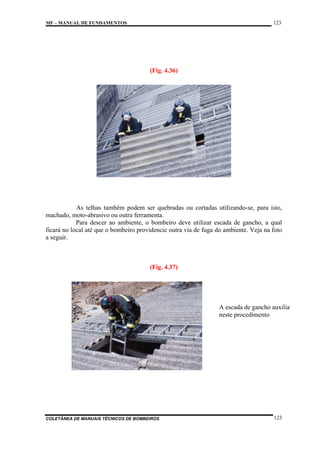 123

MF – MANUAL DE FUNDAMENTOS

(Fig. 4.36)

As telhas também podem ser quebradas ou cortadas utilizando-se, para isto,
machado, moto-abrasivo ou outra ferramenta.
Para descer ao ambiente, o bombeiro deve utilizar escada de gancho, a qual
ficará no local até que o bombeiro providencie outra via de fuga do ambiente. Veja na foto
a seguir.

(Fig. 4.37)

A escada de gancho auxilia
neste procedimento

COLETÂNEA DE MANUAIS TÉCNICOS DE BOMBEIROS

123

 