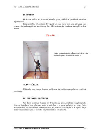 124

MF – MANUAL DE FUNDAMENTOS

10. FORROS
Os forros podem ser feitos de sarrafo, gesso, cerâmica, painéis de metal ou
aglomerados.
Para retirá-los, o bombeiro deve puxá-los para baixo com uma alavanca ou o
croque, forçando depois os sarrafos que lhes dão sustentação, conforme exemplo na foto
abaixo.

(Fig. 4.38)

Neste procedimento, o Bombeiro deve estar
atento à queda de material sobre si.

11. DIVISÓRIAS
Utilizadas para compartimentar ambientes, são muito empregadas em prédio de
escritórios.

11.1 DIVISÓRIAS COMUNS
Para fazer a entrada forçada em divisórias de gesso, madeira ou aglomerados
deve-se introduzir uma alavanca entre o caixilho e a placa, próximo ao piso. Outra
alavanca deve ser colocada no mesmo encaixe, na parte de cima da placa. A seguir, forçar
as alavancas em direção ao caixilho e a placa sairá do seu encaixe.

COLETÂNEA DE MANUAIS TÉCNICOS DE BOMBEIROS

124

 
