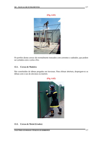 127

MF – MANUAL DE FUNDAMENTOS

(Fig. 4.41)

Os portões destas cercas são normalmente trancados com correntes e cadeados, que podem
ser cortados com o corta a frio.

12.1. Cercas de Madeira
São constituídas de tábuas pregadas em travessas. Para efetuar abertura, despregam-se as
tábuas com o uso de alavanca ou martelo.
(Fig. 4.42)

12.2. Cercas de Metal (Grades)
COLETÂNEA DE MANUAIS TÉCNICOS DE BOMBEIROS

127

 