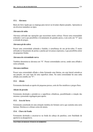 MF – MANUAL DE FUNDAMENTOS

129

13.1. Alavanca
Barra de ferro rígida que se emprega para mover ou levantar objetos pesados. Apresenta-se
em diversos tamanhos ou tipos.
Alavanca de unha
Alavanca utilizada nas operações que necessitam muito esforço. Possui uma extremidade
achatada e curva que possibilita o levantamento de grandes pesos, e um corte em “V” para
a retirada de pregos.
Alavanca pé-de-cabra
Possui uma extremidade achatada e fendida, à semelhança de um pé-de-cabra. É muito
utilizada no forçamento de portas e janelas por ter pouca expessura, o que possibilita entrar
em pequenas fendas.
Alavanca de extremidade curva
Também denomina-se alavanca em “S”. Possui extremidades curvas, sendo uma afilada e
outra achatada.
Alavanca multiuso
Possui uma extremidade afilada e chata formando uma lâmina, em cuja lateral estende-se
um punção, em cujo topo há uma superfície chata. Na outra extremidade há uma unha
afilada com entalhe em “V”.
13.2. Alicate
Ferramenta destinada ao aperto de pequenas porcas, corte de fios metálicos e pregos finos.
Alicate de pressão
Ferramenta destinada a prender-se a superfícies cilíndricas, possibilitando a rotação das
mesmas e possuindo regulagem para aperto.
13.3. Arco de Serra
Ferramenta constituída de uma armação metálica de formato curvo que sustenta uma serra
laminar. Destina-se a efetuar cortes de metais.
13.4. Chave de Fenda
Ferramenta destinada a encaixar-se na fenda da cabeça do parafuso, com finalidade de
apertá-lo ou desapertá-lo.
COLETÂNEA DE MANUAIS TÉCNICOS DE BOMBEIROS

129

 