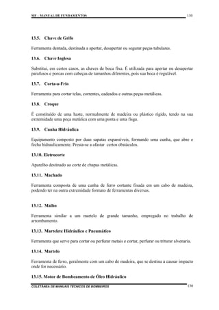MF – MANUAL DE FUNDAMENTOS

130

13.5. Chave de Grifo
Ferramenta dentada, destinada a apertar, desapertar ou segurar peças tubulares.
13.6. Chave Inglesa
Substitui, em certos casos, as chaves de boca fixa. É utilizada para apertar ou desapertar
parafusos e porcas com cabeças de tamanhos diferentes, pois sua boca é regulável.
13.7. Corta-a-Frio
Ferramenta para cortar telas, correntes, cadeados e outras peças metálicas.
13.8. Croque
É constituído de uma haste, normalmente de madeira ou plástico rígido, tendo na sua
extremidade uma peça metálica com uma ponta e uma fisga.
13.9. Cunha Hidráulica
Equipamento composto por duas sapatas expansíveis, formando uma cunha, que abre e
fecha hidraulicamente. Presta-se a afastar certos obstáculos.
13.10. Eletrocorte
Aparelho destinado ao corte de chapas metálicas.
13.11. Machado
Ferramenta composta de uma cunha de ferro cortante fixada em um cabo de madeira,
podendo ter na outra extremidade formato de ferramentas diversas.

13.12. Malho
Ferramenta similar a um martelo de grande tamanho, empregado no trabalho de
arrombamento.
13.13. Martelete Hidráulico e Pneumático
Ferramenta que serve para cortar ou perfurar metais e cortar, perfurar ou triturar alvenaria.
13.14. Martelo
Ferramenta de ferro, geralmente com um cabo de madeira, que se destina a causar impacto
onde for necessário.
13.15. Motor de Bombeamento de Óleo Hidráulico
COLETÂNEA DE MANUAIS TÉCNICOS DE BOMBEIROS

130

 