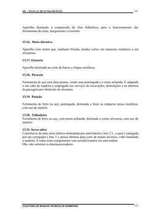 MF – MANUAL DE FUNDAMENTOS

131

Aparelho destinado à compressão do óleo hidráulico, para o funcionamento das
ferramentas de corte, alargamento e extensão

13.16. Moto-Abrasivo
Aparelho com motor que, mediante fricção, produz cortes em materiais metálicos e em
alvenarias.
13.17. Oxicorte
Aparelho destinado ao corte de barras e chapas metálicas.
13.18. Picareta
Ferramenta de aço com duas pontas, sendo uma pontiaguda e a outra achatada. É adaptada
a um cabo de madeira e empregada nos serviços de escavações, demolições e na abertura
de passagem por obstáculo de alvenaria.
13.19. Punção
Ferramenta de ferro ou aço, pontiaguda, destinada a furar ou empurrar peças metálicas,
com uso de martelo.
13.20. Talhadeira
Ferramenta de ferro ou aço, com ponta achatada, destinada a cortar alvenaria, com uso de
martelo.
13.21. Serra sabre
Constitui-se de uma serra elétrica alimentada por uma bateria ( foto 2 ) , a qual é carregada
por um carregador ( foto 3 ), possui lâminas para corte de metais diversos, vidro laminado
e madeira. E todos estes componentes vem acondicionados em uma maleta.
Obs. não substitui os desencarceradores.

COLETÂNEA DE MANUAIS TÉCNICOS DE BOMBEIROS

131

 