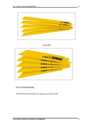 135

MF – MANUAL DE FUNDAMENTOS

( Fig.4.50)

13.21.2 UTILIZAÇÃO:

A ferramenta deverá sempre ser segura com as duas mãos

COLETÂNEA DE MANUAIS TÉCNICOS DE BOMBEIROS

135

 