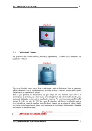 9

MF – MANUAL DE FUNDAMENTOS

(Fig. 1.13)

3.3.

Combustíveis Gasosos

Os gases não têm volume definido, tendendo, rapidamente, a ocupar todo o recipiente em
que estão contidos.
(Fig. 1.14)

Se o peso do gás é menor que o do ar, o gás tende a subir e dissipar-se. Mas, se o peso do
gás é maior que o do ar, o gás permanece próximo ao solo e caminha na direção do vento,
obedecendo os contornos do terreno.
Para o gás queimar, há necessidade de que esteja em uma mistura ideal com o ar
atmosférico, e, portanto, se estiver numa concentração fora de determinados limites, não
queimará. Cada gás, ou vapor, tem seus limites próprios. Por exemplo, se num ambiente há
menos de 1,4% ou mais de 7,6% de vapor de gasolina, não haverá combustão, pois a
concentração de vapor de gasolina nesse local está fora do que se chama de mistura ideal,
ou limites de inflamabilidade; isto é, ou a concentração deste vapor é inferior ou é superior
aos limites de inflamabilidade.
(Fig. 1.15-A)
LIMITES DE INFLAMABILIDADE

COLETÂNEA DE MANUAIS TÉCNICOS DE BOMBEIROS

9

 