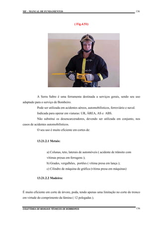 136

MF – MANUAL DE FUNDAMENTOS

( Fig.4.51)

A Serra Sabre é uma ferramenta destinada a serviços gerais, sendo seu uso
adaptado para o serviço de Bombeiro.
Pode ser utilizada em acidentes aéreos, automobilísticos, ferroviário e naval.
Indicada para operar em viaturas: UR, ÁREA, AS e ABS.
Não substitui os desencarceradores, devendo ser utilizada em conjunto, nos
casos de acidentes automobilísticos.
O seu uso é muito eficiente em cortes de:

13.21.2.1 Metais:

a) Colunas, teto, laterais de automóveis ( acidente de trânsito com
vítimas presas em ferragens );
b) Grades, vergalhões, portões ( vítima presa em lança );
c) Cilindro de máquina de gráfica (vítima presa em máquinas)
13.21.2.2 Madeira:

É muito eficiente em corte de árvore, poda, tendo apenas uma limitação no corte do tronco
em virtude do comprimento da lâmina ( 12 polegadas ).

COLETÂNEA DE MANUAIS TÉCNICOS DE BOMBEIROS

136

 