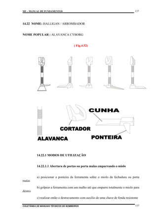 137

MF – MANUAL DE FUNDAMENTOS

14.22 NOME: HALLIGAN / ARROMBADOR

NOME POPULAR : ALAVANCA CYBORG

( Fig.4.52)

14.22.1 MODOS DE UTILIZAÇÃO

14.22.1.1 Abertura de portas ou porta malas empurrando o miolo

a) posicionar a ponteira da ferramenta sobre o miolo da fechadura ou porta
malas
b) golpear a ferramenta com um malho até que empurre totalmente o miolo para
dentro
c) realizar então o destravamento com auxílio de uma chave de fenda resistente
COLETÂNEA DE MANUAIS TÉCNICOS DE BOMBEIROS

137

 