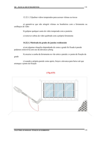 138

MF – MANUAL DE FUNDAMENTOS

12.22.1.2 Quebrar vidros temperados para acessar vítimas ou travas

a) garantir-se que não atingirá vítimas ou bombeiros com a ferramenta ou
estilhaços de vidro
b) golpear qualquer canto do vidro temperado com a ponteira
c) remover sobras de vidro quebrado com a própria ferramenta

14.22.1.3 Retirada de grades de janelas residenciais
a) em algumas situações dependendo de como a grade foi fixada à parede
podemos removê-la com uso da alavanca cyborg
b) encaixe a cunha da ferramenta no vão entre a parede e o ponto de fixação da
grade
c) usando a própria parede como apoio, forçar a alavanca para baixo até que
arranque o ponto de fixação

( Fig.4.53)

COLETÂNEA DE MANUAIS TÉCNICOS DE BOMBEIROS

138

 