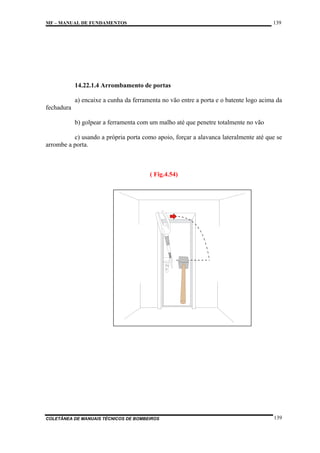 139

MF – MANUAL DE FUNDAMENTOS

14.22.1.4 Arrombamento de portas
a) encaixe a cunha da ferramenta no vão entre a porta e o batente logo acima da
fechadura
b) golpear a ferramenta com um malho até que penetre totalmente no vão
c) usando a própria porta como apoio, forçar a alavanca lateralmente até que se
arrombe a porta.

( Fig.4.54)

COLETÂNEA DE MANUAIS TÉCNICOS DE BOMBEIROS

139

 