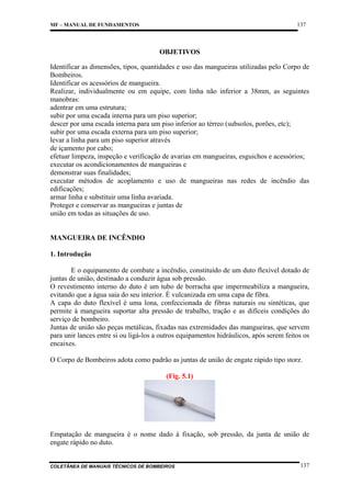137

MF – MANUAL DE FUNDAMENTOS

OBJETIVOS
Identificar as dimensões, tipos, quantidades e uso das mangueiras utilizadas pelo Corpo de
Bombeiros.
Identificar os acessórios de mangueira.
Realizar, individualmente ou em equipe, com linha não inferior a 38mm, as seguintes
manobras:
adentrar em uma estrutura;
subir por uma escada interna para um piso superior;
descer por uma escada interna para um piso inferior ao térreo (subsolos, porões, etc);
subir por uma escada externa para um piso superior;
levar a linha para um piso superior através
de içamento por cabo;
efetuar limpeza, inspeção e verificação de avarias em mangueiras, esguichos e acessórios;
executar os acondicionamentos de mangueiras e
demonstrar suas finalidades;
executar métodos de acoplamento e uso de mangueiras nas redes de incêndio das
edificações;
armar linha e substituir uma linha avariada.
Proteger e conservar as mangueiras e juntas de
união em todas as situações de uso.

MANGUEIRA DE INCÊNDIO
1. Introdução
E o equipamento de combate a incêndio, constituído de um duto flexível dotado de
juntas de união, destinado a conduzir água sob pressão.
O revestimento interno do duto é um tubo de borracha que impermeabiliza a mangueira,
evitando que a água saia do seu interior. É vulcanizada em uma capa de fibra.
A capa do duto flexível é uma lona, confeccionada de fibras naturais ou sintéticas, que
permite à mangueira suportar alta pressão de trabalho, tração e as difíceis condições do
serviço de bombeiro.
Juntas de união são peças metálicas, fixadas nas extremidades das mangueiras, que servem
para unir lances entre si ou ligá-los a outros equipamentos hidráulicos, após serem feitos os
encaixes.
O Corpo de Bombeiros adota como padrão as juntas de união de engate rápido tipo storz.
(Fig. 5.1)

Empatação de mangueira é o nome dado à fixação, sob pressão, da junta de união de
engate rápido no duto.

COLETÂNEA DE MANUAIS TÉCNICOS DE BOMBEIROS

137

 