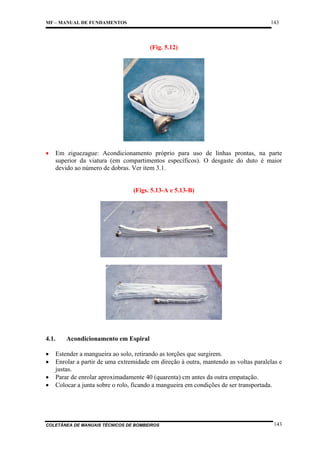 143

MF – MANUAL DE FUNDAMENTOS

(Fig. 5.12)

•

Em ziguezague: Acondicionamento próprio para uso de linhas prontas, na parte
superior da viatura (em compartimentos específicos). O desgaste do duto é maior
devido ao número de dobras. Ver item 3.1.

(Figs. 5.13-A e 5.13-B)

4.1.
•
•
•
•

Acondicionamento em Espiral

Estender a mangueira ao solo, retirando as torções que surgirem.
Enrolar a partir de uma extremidade em direção à outra, mantendo as voltas paralelas e
justas.
Parar de enrolar aproximadamente 40 (quarenta) cm antes da outra empatação.
Colocar a junta sobre o rolo, ficando a mangueira em condições de ser transportada.

COLETÂNEA DE MANUAIS TÉCNICOS DE BOMBEIROS

143

 