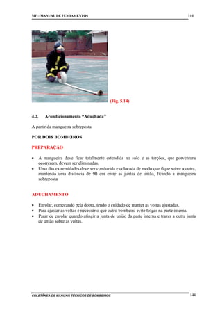 144

MF – MANUAL DE FUNDAMENTOS

(Fig. 5.14)

4.2.

Acondicionamento “Aduchada”

A partir da mangueira sobreposta
POR DOIS BOMBEIROS
PREPARAÇÃO
•
•

A mangueira deve ficar totalmente estendida no solo e as torções, que porventura
ocorrerem, devem ser eliminadas.
Uma das extremidades deve ser conduzida e colocada de modo que fique sobre a outra,
mantendo uma distância de 90 cm entre as juntas de união, ficando a mangueira
sobreposta

ADUCHAMENTO
•
•
•

Enrolar, começando pela dobra, tendo o cuidado de manter as voltas ajustadas.
Para ajustar as voltas é necessário que outro bombeiro evite folgas na parte interna.
Parar de enrolar quando atingir a junta de união da parte interna e trazer a outra junta
de união sobre as voltas.

COLETÂNEA DE MANUAIS TÉCNICOS DE BOMBEIROS

144

 