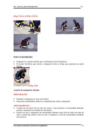MF – MANUAL DE FUNDAMENTOS

145

(Figs. 5.15-A, 5.15-B e 5.15-C)

POR UM BOMBEIRO
•
•

Emprega-se o mesmo método que o realizado por dois bombeiros.
O mesmo bombeiro que enrola a mangueira retira as folgas que aparecem na parte
interna.

(Fig. 5.16)
A partir da mangueira esticada
PREPARAÇÃO
•
•

Estender a mangueira no solo sem torções.
Numa das extremidades, dobra-se a empatação por sobre a mangueira.

ADUCHAMENTO
• A partir de um ponto 50 cm fora do centro e mais próximo à extremidade dobrada,
enrolar a mangueira na direção da outra ponta.
• Enrolar até que a empatação da extremidade dobrada esteja fora do chão (no topo do
rolo). A partir daí, deitar o rolo no solo e completar a volta da extremidade estendida,
sem torcê-la.

COLETÂNEA DE MANUAIS TÉCNICOS DE BOMBEIROS

145

 