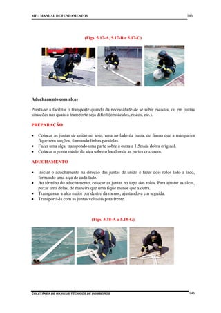 146

MF – MANUAL DE FUNDAMENTOS

(Figs. 5.17-A, 5.17-B e 5.17-C)

Aduchamento com alças
Presta-se a facilitar o transporte quando da necessidade de se subir escadas, ou em outras
situações nas quais o transporte seja difícil (obstáculos, riscos, etc.).
PREPARAÇÃO
•
•
•

Colocar as juntas de união no solo, uma ao lado da outra, de forma que a mangueira
fique sem torções, formando linhas paralelas.
Fazer uma alça, transpondo uma parte sobre a outra a 1,5m da dobra original.
Colocar o ponto médio da alça sobre o local onde as partes cruzarem.

ADUCHAMENTO
•
•
•
•

Iniciar o aduchamento na direção das juntas de união e fazer dois rolos lado a lado,
formando uma alça de cada lado.
Ao término do aduchamento, colocar as juntas no topo dos rolos. Para ajustar as alças,
puxar uma delas, de maneira que uma fique menor que a outra.
Transpassar a alça maior por dentro da menor, ajustando-a em seguida.
Transportá-la com as juntas voltadas para frente.

(Figs. 5.18-A a 5.18-G)

COLETÂNEA DE MANUAIS TÉCNICOS DE BOMBEIROS

146

 