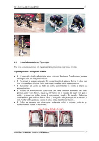 MF – MANUAL DE FUNDAMENTOS

4.3.

147

Acondicionamento em Ziguezague

Usa-se o acondicionamento em ziguezague principalmente para linhas prontas.
Ziguezague com a mangueira deitada
•
•
•
•

•

l A mangueira é colocada deitada, sobre o estrado da viatura, ficando com a junta de
união para trás, em relação ao veículo.
l Ao atingir a antepara dianteira do compartimento da viatura, dobrar e voltar para
trás, retornando ao atingir o limite traseiro do estrado e assim sucessivamente.
l Posicionar um gomo ao lado do outro, comprimindo-os contra a lateral do
compartimento.
l Podem ser acondicionadas conectadas (em linha contínua, formando uma linha
pronta), com vários lances. Deve-se, entretanto, ter o cuidado de fazer com que as
uniões permaneçam todas juntas à extremidade traseira do estrado, facilmente
desacopláveis, por meio de dobras falsas (a mangueira não prossegue até a antepara e,
sim, “volta” antes, para que a junta de união esteja na antepara traseira).
l Sobre as camadas em ziguezague, colocadas sobre o estrado, poderão ser
acondicionadas outras, se necessário.
(Figs. 5.19-A, 5.19-B e 5.19-C)

COLETÂNEA DE MANUAIS TÉCNICOS DE BOMBEIROS

147

 